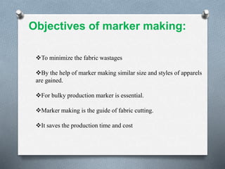 .
To minimize the fabric wastages
By the help of marker making similar size and styles of apparels
are gained.
For bulky production marker is essential.
Marker making is the guide of fabric cutting.
It saves the production time and cost
Objectives of marker making:
 
