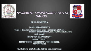 GOVERNMENT ENGINEERING COLLEGE,
DAHOD
BE III , SEMSTER V
( CIVIL DEPARTMENT )
Topic :- disaster management cycle , paradigm shift pre
disaster preparedness,
SUB NAME
DISASTER MANAGEMENT
SUBMITTED BY
160180106099, 160180106101, 160180106102 ,
160180106123
Guided by :- prof . Sandip (GECD app. machines)
SEISMIC MICROZONATION
 