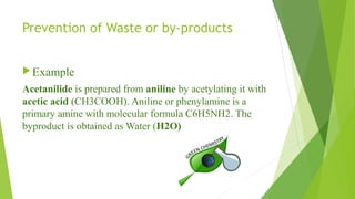 Prevention of Waste or by-products
Example
Acetanilide is prepared from aniline by acetylating it with
acetic acid (CH3COOH). Aniline or phenylamine is a
primary amine with molecular formula C6H5NH2. The
byproduct is obtained as Water (H2O)
 