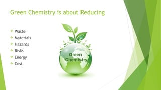 Green Chemistry is about Reducing
 Waste
 Materials
 Hazards
 Risks
 Energy
 Cost
 