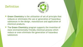 Definition
 Green Chemistry is the utilization of set of principle that
reduces or eliminates the use or generation of hazardous
substances in the design, manufacture and application of
chemical products.
 The Green Chemistry program supports the invention of
more environmentally friendly chemical process which
reduce or even eliminate the generation of hazardous
substances
 