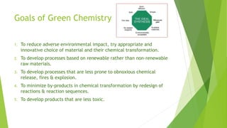 Goals of Green Chemistry
1. To reduce adverse environmental impact, try appropriate and
innovative choice of material and their chemical transformation.
2. To develop processes based on renewable rather than non-renewable
raw materials.
3. To develop processes that are less prone to obnoxious chemical
release, fires & explosion.
4. To minimize by-products in chemical transformation by redesign of
reactions & reaction sequences.
5. To develop products that are less toxic.
 