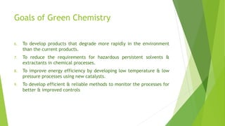 Goals of Green Chemistry
6. To develop products that degrade more rapidly in the environment
than the current products.
7. To reduce the requirements for hazardous persistent solvents &
extractants in chemical processes.
8. To improve energy efficiency by developing low temperature & low
pressure processes using new catalysts.
9. To develop efficient & reliable methods to monitor the processes for
better & improved controls
 