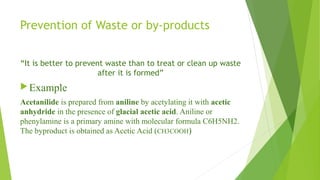 Prevention of Waste or by-products
“It is better to prevent waste than to treat or clean up waste
after it is formed”
Example
Acetanilide is prepared from aniline by acetylating it with acetic
anhydride in the presence of glacial acetic acid. Aniline or
phenylamine is a primary amine with molecular formula C6H5NH2.
The byproduct is obtained as Acetic Acid (CH3COOH)
 