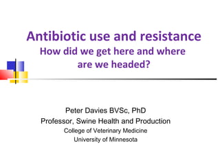 Peter Davies BVSc, PhD
Professor, Swine Health and Production
College of Veterinary Medicine
University of Minnesota
Antibiotic use and resistance
How did we get here and where
are we headed?
 