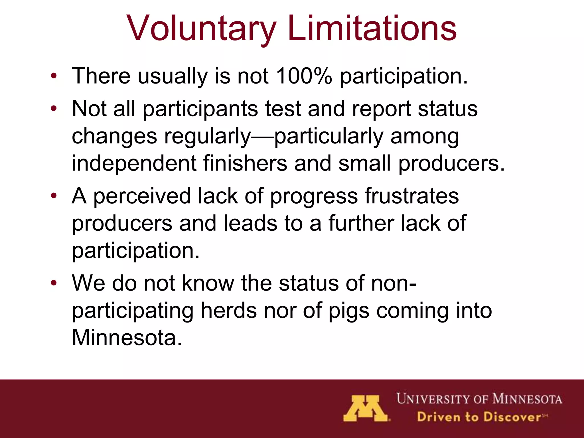 Voluntary Limitations
• There usually is not 100% participation.
• Not all participants test and report status
changes regularly—particularly among
independent finishers and small producers.
• A perceived lack of progress frustrates
producers and leads to a further lack of
participation.
• We do not know the status of non-
participating herds nor of pigs coming into
Minnesota.
 