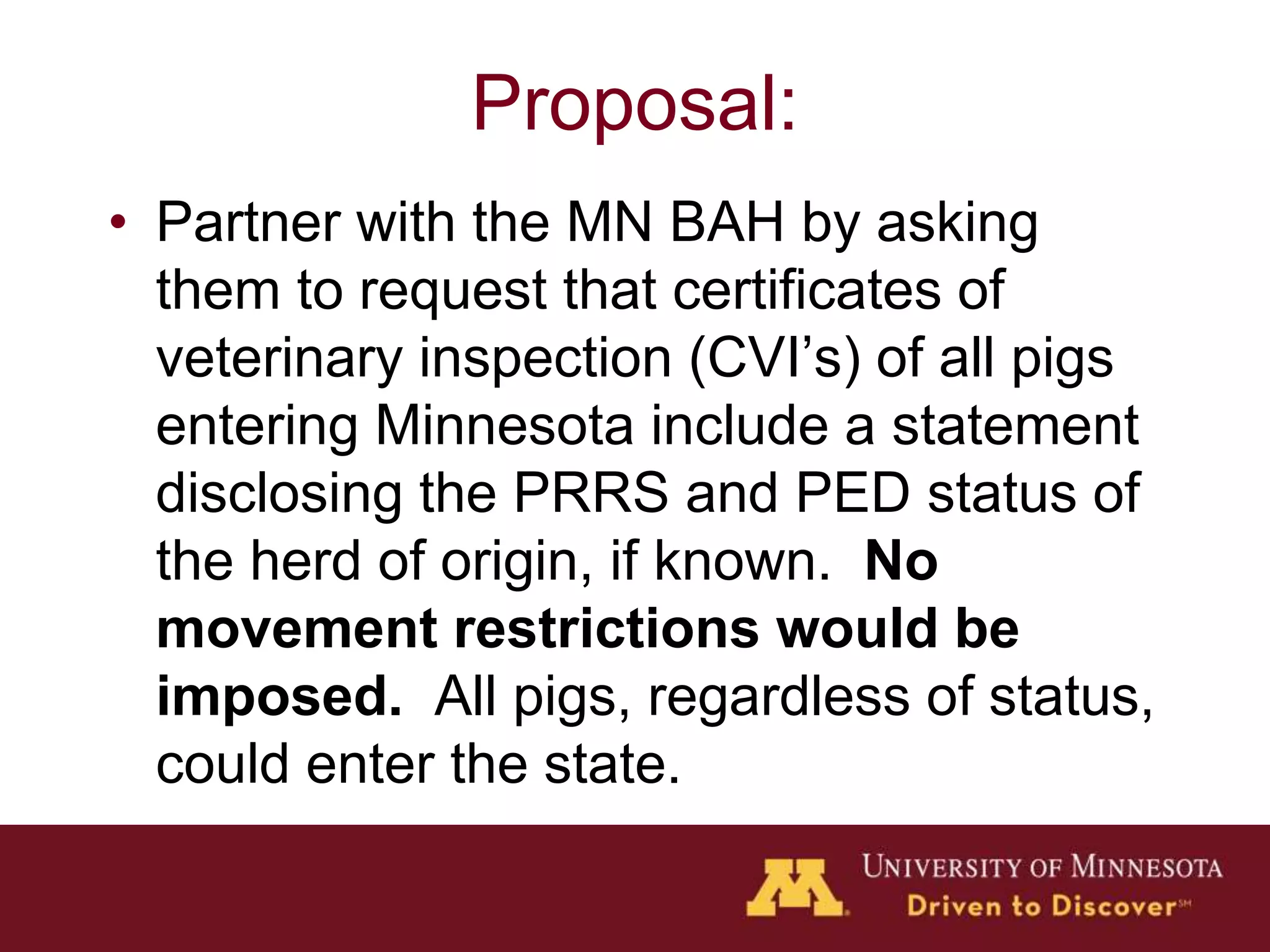 Proposal:
• Partner with the MN BAH by asking
them to request that certificates of
veterinary inspection (CVI’s) of all pigs
entering Minnesota include a statement
disclosing the PRRS and PED status of
the herd of origin, if known. No
movement restrictions would be
imposed. All pigs, regardless of status,
could enter the state.
 
