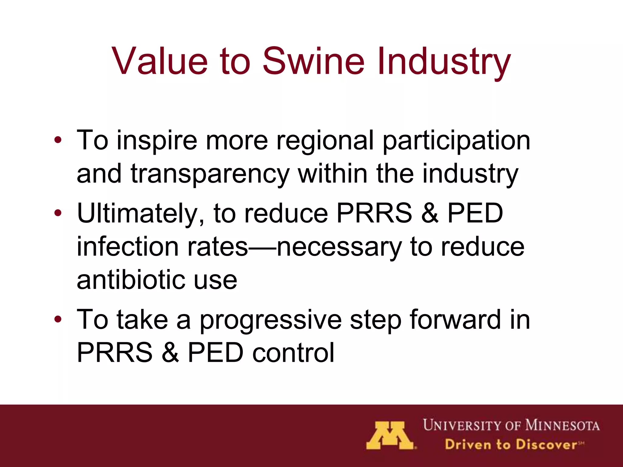Value to Swine Industry
• To inspire more regional participation
and transparency within the industry
• Ultimately, to reduce PRRS & PED
infection rates—necessary to reduce
antibiotic use
• To take a progressive step forward in
PRRS & PED control
 