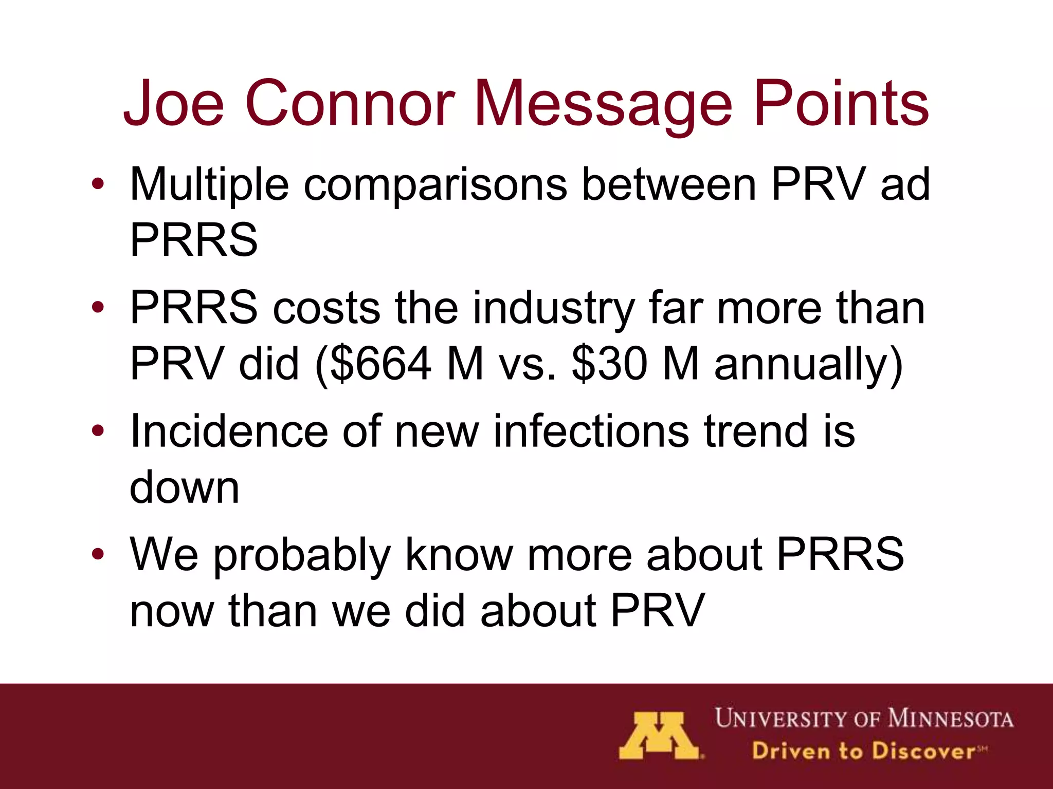 Joe Connor Message Points
• Multiple comparisons between PRV ad
PRRS
• PRRS costs the industry far more than
PRV did ($664 M vs. $30 M annually)
• Incidence of new infections trend is
down
• We probably know more about PRRS
now than we did about PRV
 