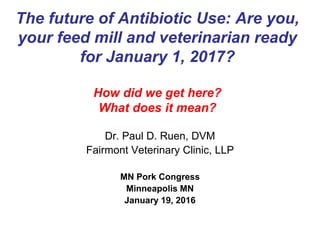 The future of Antibiotic Use: Are you,
your feed mill and veterinarian ready
for January 1, 2017?
How did we get here?
What does it mean?
Dr. Paul D. Ruen, DVM
Fairmont Veterinary Clinic, LLP
MN Pork Congress
Minneapolis MN
January 19, 2016
 