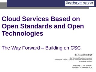 Cloud Services Based on
Open Standards and Open
Technologies
The Way Forward – Building on CSC
Dr. Jochen Friedrich
IBM Technical Relations Executive
OpenForum Europe – Chair of Standardisation Task Force
jochen@de.ibm.com
Workshop - CSC Phase 2
Brussels, 28 January 2016
 