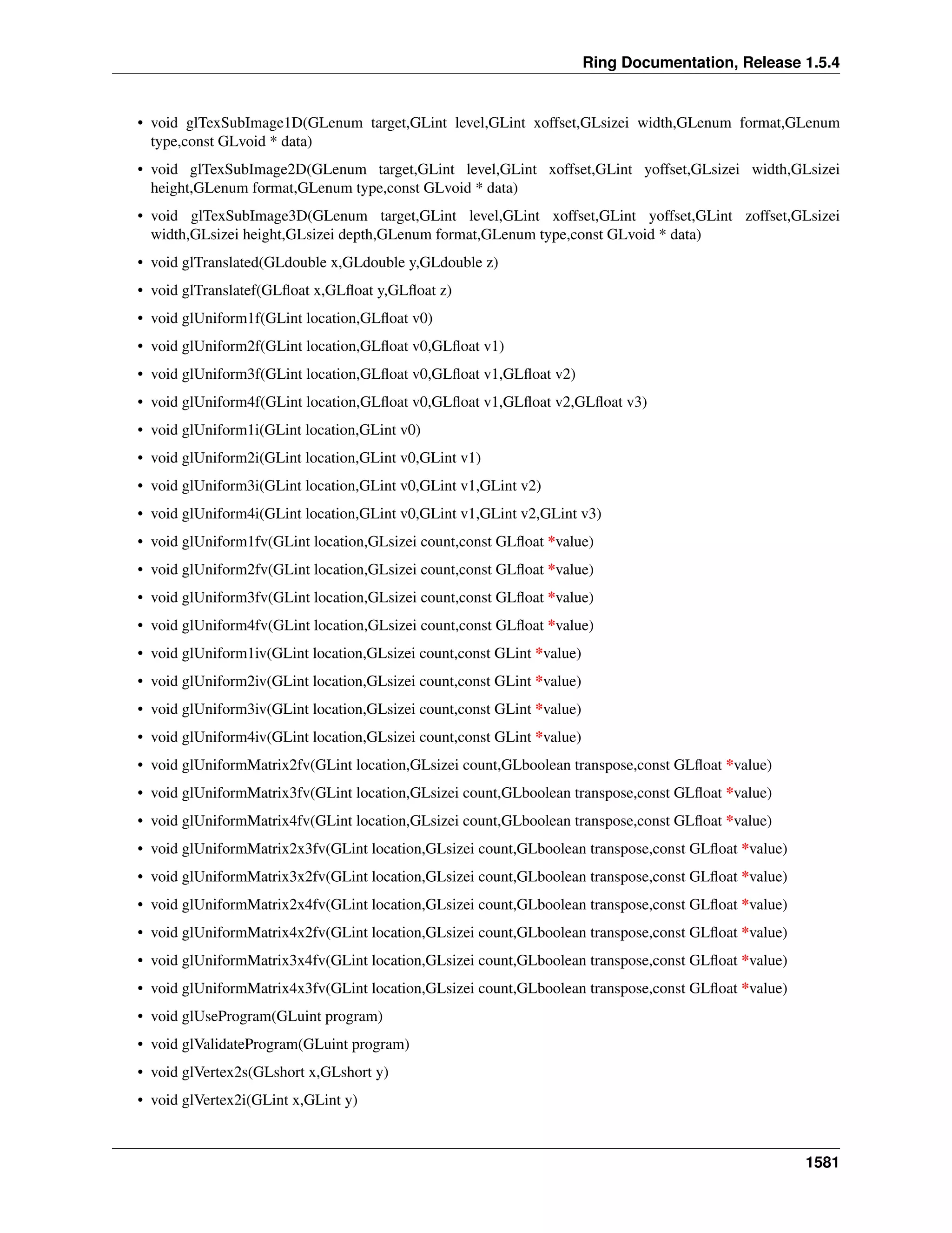 Ring Documentation, Release 1.5.4
• void glTexSubImage1D(GLenum target,GLint level,GLint xoffset,GLsizei width,GLenum format,GLenum
type,const GLvoid * data)
• void glTexSubImage2D(GLenum target,GLint level,GLint xoffset,GLint yoffset,GLsizei width,GLsizei
height,GLenum format,GLenum type,const GLvoid * data)
• void glTexSubImage3D(GLenum target,GLint level,GLint xoffset,GLint yoffset,GLint zoffset,GLsizei
width,GLsizei height,GLsizei depth,GLenum format,GLenum type,const GLvoid * data)
• void glTranslated(GLdouble x,GLdouble y,GLdouble z)
• void glTranslatef(GLﬂoat x,GLﬂoat y,GLﬂoat z)
• void glUniform1f(GLint location,GLﬂoat v0)
• void glUniform2f(GLint location,GLﬂoat v0,GLﬂoat v1)
• void glUniform3f(GLint location,GLﬂoat v0,GLﬂoat v1,GLﬂoat v2)
• void glUniform4f(GLint location,GLﬂoat v0,GLﬂoat v1,GLﬂoat v2,GLﬂoat v3)
• void glUniform1i(GLint location,GLint v0)
• void glUniform2i(GLint location,GLint v0,GLint v1)
• void glUniform3i(GLint location,GLint v0,GLint v1,GLint v2)
• void glUniform4i(GLint location,GLint v0,GLint v1,GLint v2,GLint v3)
• void glUniform1fv(GLint location,GLsizei count,const GLﬂoat *value)
• void glUniform2fv(GLint location,GLsizei count,const GLﬂoat *value)
• void glUniform3fv(GLint location,GLsizei count,const GLﬂoat *value)
• void glUniform4fv(GLint location,GLsizei count,const GLﬂoat *value)
• void glUniform1iv(GLint location,GLsizei count,const GLint *value)
• void glUniform2iv(GLint location,GLsizei count,const GLint *value)
• void glUniform3iv(GLint location,GLsizei count,const GLint *value)
• void glUniform4iv(GLint location,GLsizei count,const GLint *value)
• void glUniformMatrix2fv(GLint location,GLsizei count,GLboolean transpose,const GLﬂoat *value)
• void glUniformMatrix3fv(GLint location,GLsizei count,GLboolean transpose,const GLﬂoat *value)
• void glUniformMatrix4fv(GLint location,GLsizei count,GLboolean transpose,const GLﬂoat *value)
• void glUniformMatrix2x3fv(GLint location,GLsizei count,GLboolean transpose,const GLﬂoat *value)
• void glUniformMatrix3x2fv(GLint location,GLsizei count,GLboolean transpose,const GLﬂoat *value)
• void glUniformMatrix2x4fv(GLint location,GLsizei count,GLboolean transpose,const GLﬂoat *value)
• void glUniformMatrix4x2fv(GLint location,GLsizei count,GLboolean transpose,const GLﬂoat *value)
• void glUniformMatrix3x4fv(GLint location,GLsizei count,GLboolean transpose,const GLﬂoat *value)
• void glUniformMatrix4x3fv(GLint location,GLsizei count,GLboolean transpose,const GLﬂoat *value)
• void glUseProgram(GLuint program)
• void glValidateProgram(GLuint program)
• void glVertex2s(GLshort x,GLshort y)
• void glVertex2i(GLint x,GLint y)
1581
 