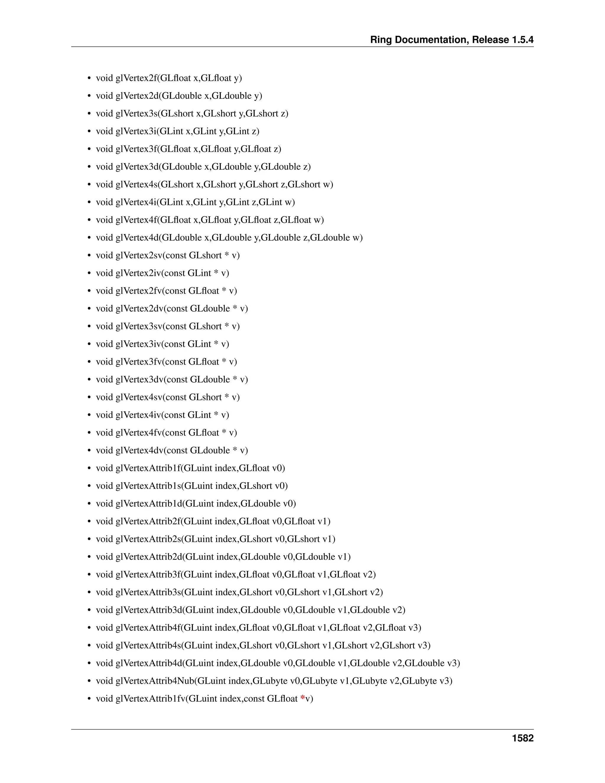 Ring Documentation, Release 1.5.4
• void glVertex2f(GLﬂoat x,GLﬂoat y)
• void glVertex2d(GLdouble x,GLdouble y)
• void glVertex3s(GLshort x,GLshort y,GLshort z)
• void glVertex3i(GLint x,GLint y,GLint z)
• void glVertex3f(GLﬂoat x,GLﬂoat y,GLﬂoat z)
• void glVertex3d(GLdouble x,GLdouble y,GLdouble z)
• void glVertex4s(GLshort x,GLshort y,GLshort z,GLshort w)
• void glVertex4i(GLint x,GLint y,GLint z,GLint w)
• void glVertex4f(GLﬂoat x,GLﬂoat y,GLﬂoat z,GLﬂoat w)
• void glVertex4d(GLdouble x,GLdouble y,GLdouble z,GLdouble w)
• void glVertex2sv(const GLshort * v)
• void glVertex2iv(const GLint * v)
• void glVertex2fv(const GLﬂoat * v)
• void glVertex2dv(const GLdouble * v)
• void glVertex3sv(const GLshort * v)
• void glVertex3iv(const GLint * v)
• void glVertex3fv(const GLﬂoat * v)
• void glVertex3dv(const GLdouble * v)
• void glVertex4sv(const GLshort * v)
• void glVertex4iv(const GLint * v)
• void glVertex4fv(const GLﬂoat * v)
• void glVertex4dv(const GLdouble * v)
• void glVertexAttrib1f(GLuint index,GLﬂoat v0)
• void glVertexAttrib1s(GLuint index,GLshort v0)
• void glVertexAttrib1d(GLuint index,GLdouble v0)
• void glVertexAttrib2f(GLuint index,GLﬂoat v0,GLﬂoat v1)
• void glVertexAttrib2s(GLuint index,GLshort v0,GLshort v1)
• void glVertexAttrib2d(GLuint index,GLdouble v0,GLdouble v1)
• void glVertexAttrib3f(GLuint index,GLﬂoat v0,GLﬂoat v1,GLﬂoat v2)
• void glVertexAttrib3s(GLuint index,GLshort v0,GLshort v1,GLshort v2)
• void glVertexAttrib3d(GLuint index,GLdouble v0,GLdouble v1,GLdouble v2)
• void glVertexAttrib4f(GLuint index,GLﬂoat v0,GLﬂoat v1,GLﬂoat v2,GLﬂoat v3)
• void glVertexAttrib4s(GLuint index,GLshort v0,GLshort v1,GLshort v2,GLshort v3)
• void glVertexAttrib4d(GLuint index,GLdouble v0,GLdouble v1,GLdouble v2,GLdouble v3)
• void glVertexAttrib4Nub(GLuint index,GLubyte v0,GLubyte v1,GLubyte v2,GLubyte v3)
• void glVertexAttrib1fv(GLuint index,const GLﬂoat *v)
1582
 