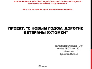 ПРОЕКТ: "С НОВЫМ ГОДОМ, ДОРОГИЕ
ВЕТЕРАНЫ УХТОМКИ"
МЕЖРАЙОННЫЙ КОНКУРС ЛИДЕРОВ СОВЕТОВ ОБУЧАЮЩИХСЯ
ОБРАЗОВАТЕЛЬНЫХ ОРГАНИЗАЦИЙ
«Я – ЗА УЧЕНИЧЕСКОЕ САМОУПРАВЛЕНИЕ»
Выполнила: ученица 10"а"
класса ГБОУ ЦО 1602
г.Москвы
Куликова Оксана
г.Москва
 