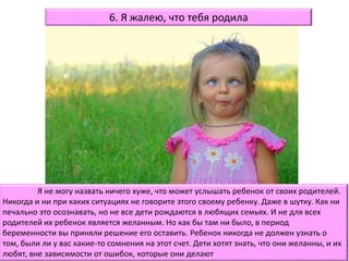 Я не могу назвать ничего хуже, что может услышать ребенок от своих родителей.
Никогда и ни при каких ситуациях не говорите этого своему ребенку. Даже в шутку. Как ни
печально это осознавать, но не все дети рождаются в любящих семьях. И не для всех
родителей их ребенок является желанным. Но как бы там ни было, в период
беременности вы приняли решение его оставить. Ребенок никогда не должен узнать о
том, были ли у вас какие-то сомнения на этот счет. Дети хотят знать, что они желанны, и их
любят, вне зависимости от ошибок, которые они делают
6. Я жалею, что тебя родила
 