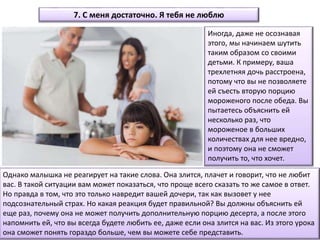 Однако малышка не реагирует на такие слова. Она злится, плачет и говорит, что не любит
вас. В такой ситуации вам может показаться, что проще всего сказать то же самое в ответ.
Но правда в том, что это только навредит вашей дочери, так как вызовет у нее
подсознательный страх. Но какая реакция будет правильной? Вы должны объяснить ей
еще раз, почему она не может получить дополнительную порцию десерта, а после этого
напомнить ей, что вы всегда будете любить ее, даже если она злится на вас. Из этого урока
она сможет понять гораздо больше, чем вы можете себе представить.
7. С меня достаточно. Я тебя не люблю
Иногда, даже не осознавая
этого, мы начинаем шутить
таким образом со своими
детьми. К примеру, ваша
трехлетняя дочь расстроена,
потому что вы не позволяете
ей съесть вторую порцию
мороженого после обеда. Вы
пытаетесь объяснить ей
несколько раз, что
мороженое в больших
количествах для нее вредно,
и поэтому она не сможет
получить то, что хочет.
 