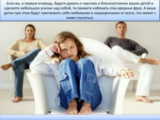 Если вы, в первую очередь, будете думать о чувствах и благосостоянии ваших детей и
сделаете небольшое усилие над собой, то сможете избежать этих вредных фраз. А ваши
детки при этом будут чувствовать себя любимыми и защищенными от всего, что может с
ними случиться.
-
 