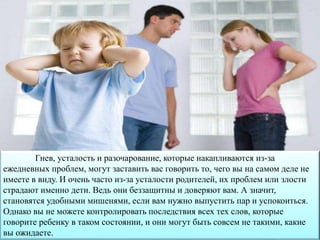 Гнев, усталость и разочарование, которые накапливаются из-за
ежедневных проблем, могут заставить вас говорить то, чего вы на самом деле не
имеете в виду. И очень часто из-за усталости родителей, их проблем или злости
страдают именно дети. Ведь они беззащитны и доверяют вам. А значит,
становятся удобными мишенями, если вам нужно выпустить пар и успокоиться.
Однако вы не можете контролировать последствия всех тех слов, которые
говорите ребенку в таком состоянии, и они могут быть совсем не такими, какие
вы ожидаете.
 