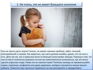 1. Не плачь, это не имеет большого значения
Они же просто дети, верно? Значит, не имеют никаких проблем, забот, печалей,
разочарований и страхов. Как взрослые, мы часто делаем ошибку, думая, что так оно и
есть. Дети так же, как и взрослые (если не больше) испытывают эмоции. Разница в том, что
они не могут полностью выразить их или же самостоятельно успокоиться, как это могут
сделать взрослые люди. Разве это не намного хуже? Поэтому никогда не приуменьшайте
страхи, сомнения, конфликты или даже царапины, которые случаются в жизни вашего
ребенка. Помогите ему научиться правильно на них реагировать и преодолевать.
 