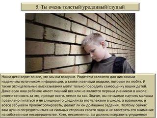 Наши дети верят во все, что мы им говорим. Родители являются для них самым
надежным источником информации, а также главными людьми, которые их любят. И
такие отрицательные высказывания могут только повредить самооценку ваших детей.
Даже если ваш ребенок имеет лишний вес или не является первым учеником в школе,
ответственность за это, прежде всего, лежит на вас. Значит, вы не смогли научить малыша
правильно питаться и не слишком-то следили за его успехами в школе, а возможно, и
вовсе забывали проконтролировать, делает ли он домашние задания. Поэтому сейчас
вам нужно сосредоточиться на сильных сторонах своего чада и не заострять его внимание
на собственном несовершенстве. Хотя, несомненно, вы должны исправить упущенное
5. Ты очень толстый/уродливый/глупый
 
