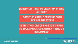 @DANIELBIANCHINI@DANIELBIANCHINI
WOULD YOU TRUST INFORMATION IN THIS
ARTICLE?
DOES THIS ARTICLE DESCRIBE BOTH
SIDES OF THE STORY?
IS THIS THE SORT OF PAGE YOU’D WANT
TO BOOKMARK, SHARE WITH A FRIEND OR
RECOMMEND
Source: https://googlewebmastercentral.blogspot.co.uk/2011/05/more-guidance-on-building-high-quality.html
 