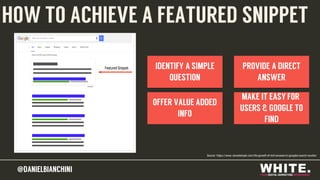 @DANIELBIANCHINI@DANIELBIANCHINI
IDENTIFY A SIMPLE
QUESTION
OFFER VALUE ADDED
INFO
PROVIDE A DIRECT
ANSWER
MAKE IT EASY FOR
USERS & GOOGLE TO
FIND
HOW TO ACHIEVE A FEATURED SNIPPET
Source: https://www.stonetemple.com/the-growth-of-rich-answers-in-googles-search-results/
 
