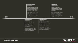 @DANIELBIANCHINI@DANIELBIANCHINI
Mobilegeddon
21st April 2015
2015 2016
Quality Update
3rd May 2015
Panda Update
17th July 2015
Rank Brain
26th October 2015
Google is now using a
machine-learning artificial
intelligence system called
RankBrain.
Now considered the 3rd most
important ranking signal,
Google revealed that the
system has been fully in the
wild for two months.
Google confirmed that they
made core changes to their
algorithm in terms of how it
processes quality signals.`
Although the update seems
to have had a broad impact,
Google didn’t reveal any
specifics about the signals
involved.
Google announced that a
Panda refresh was taking
place, but it would take
months to fully roll out.
This was the first Panda
refresh in 10 months, with 2-
3% of queries affected.
In February, Google
announced they would be
expanding their use of
mobile-friendliness as a
ranking signal.
Dubbed Mobilegeddon by the
press, the update was much
smaller than expected.
 