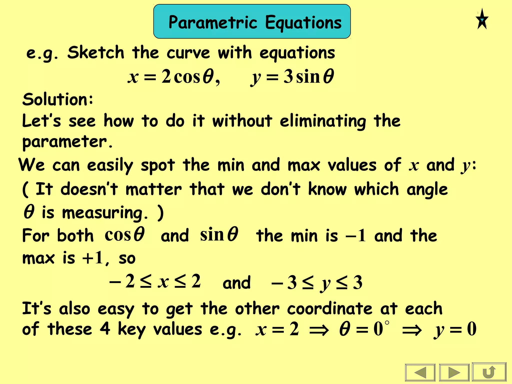 Parametric Equations
Solution:
Let’s see how to do it without eliminating the
parameter.
We can easily spot the min and max values of x and y:
22 ≤≤− x and 33 ≤≤− y
( It doesn’t matter that we don’t know which angle
θ is measuring. )
For both and the min is −1 and the
max is +1, so
θcos θsin
θθ sin3,cos2 == yx
e.g. Sketch the curve with equations
It’s also easy to get the other coordinate at each
of these 4 key values e.g. 002 =⇒=⇒= yx 
θ
 