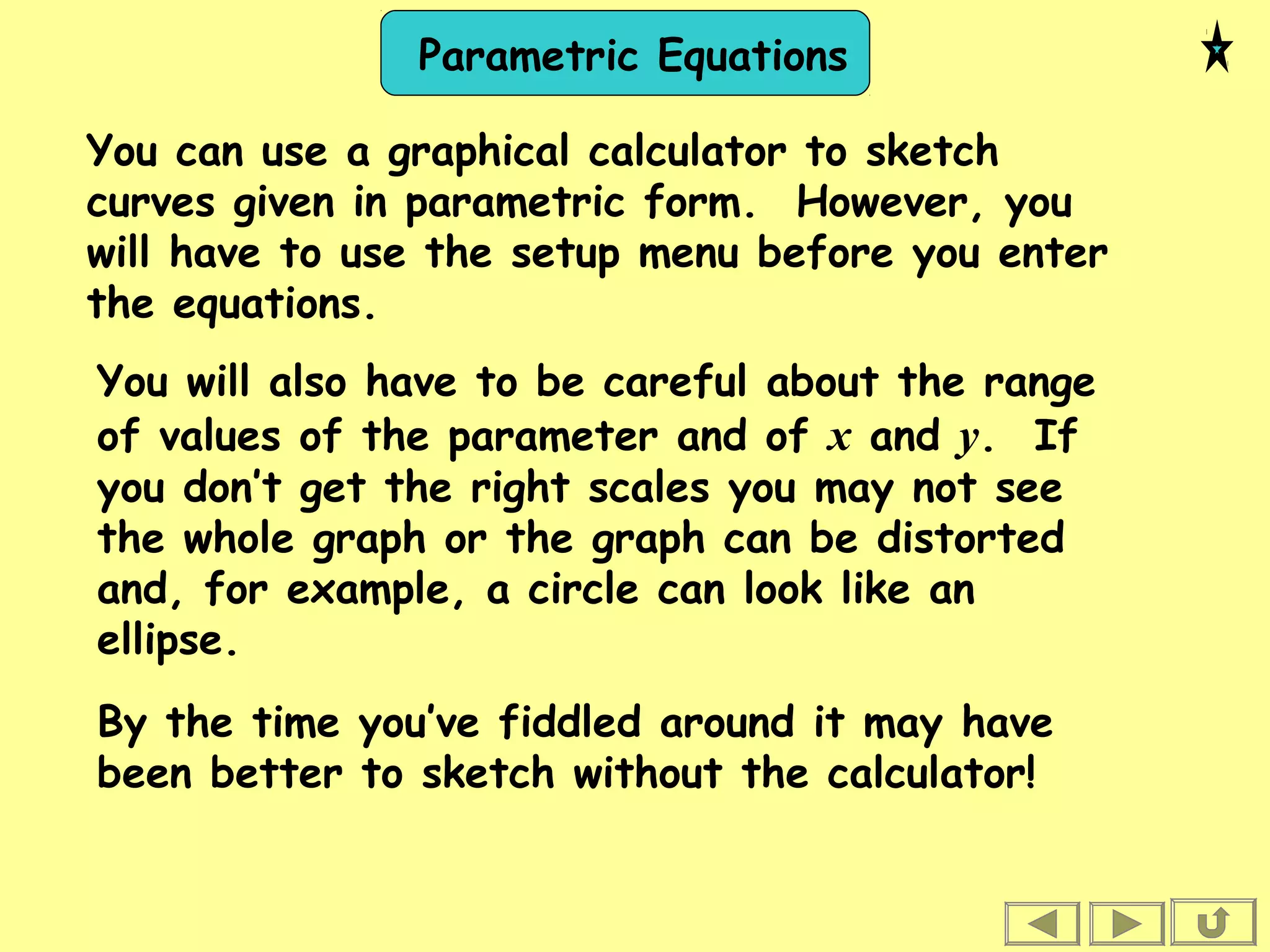 Parametric Equations
You can use a graphical calculator to sketch
curves given in parametric form. However, you
will have to use the setup menu before you enter
the equations.
You will also have to be careful about the range
of values of the parameter and of x and y. If
you don’t get the right scales you may not see
the whole graph or the graph can be distorted
and, for example, a circle can look like an
ellipse.
By the time you’ve fiddled around it may have
been better to sketch without the calculator!
 