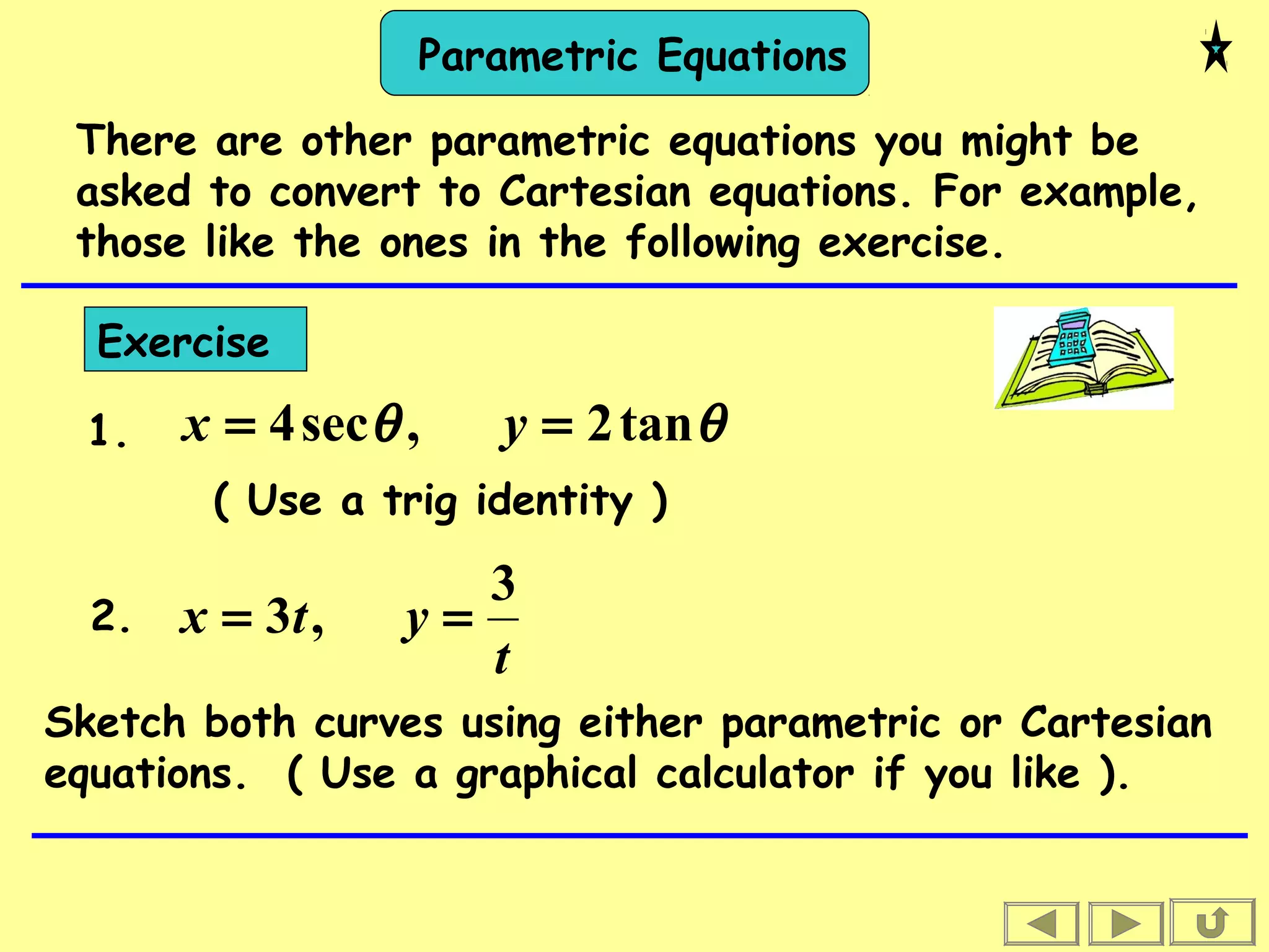 Parametric Equations
There are other parametric equations you might be
asked to convert to Cartesian equations. For example,
those like the ones in the following exercise.
Exercise
θθ tan2,sec4 == yx
t
ytx
3
,3 ==
( Use a trig identity )
1.
2.
Sketch both curves using either parametric or Cartesian
equations. ( Use a graphical calculator if you like ).
 