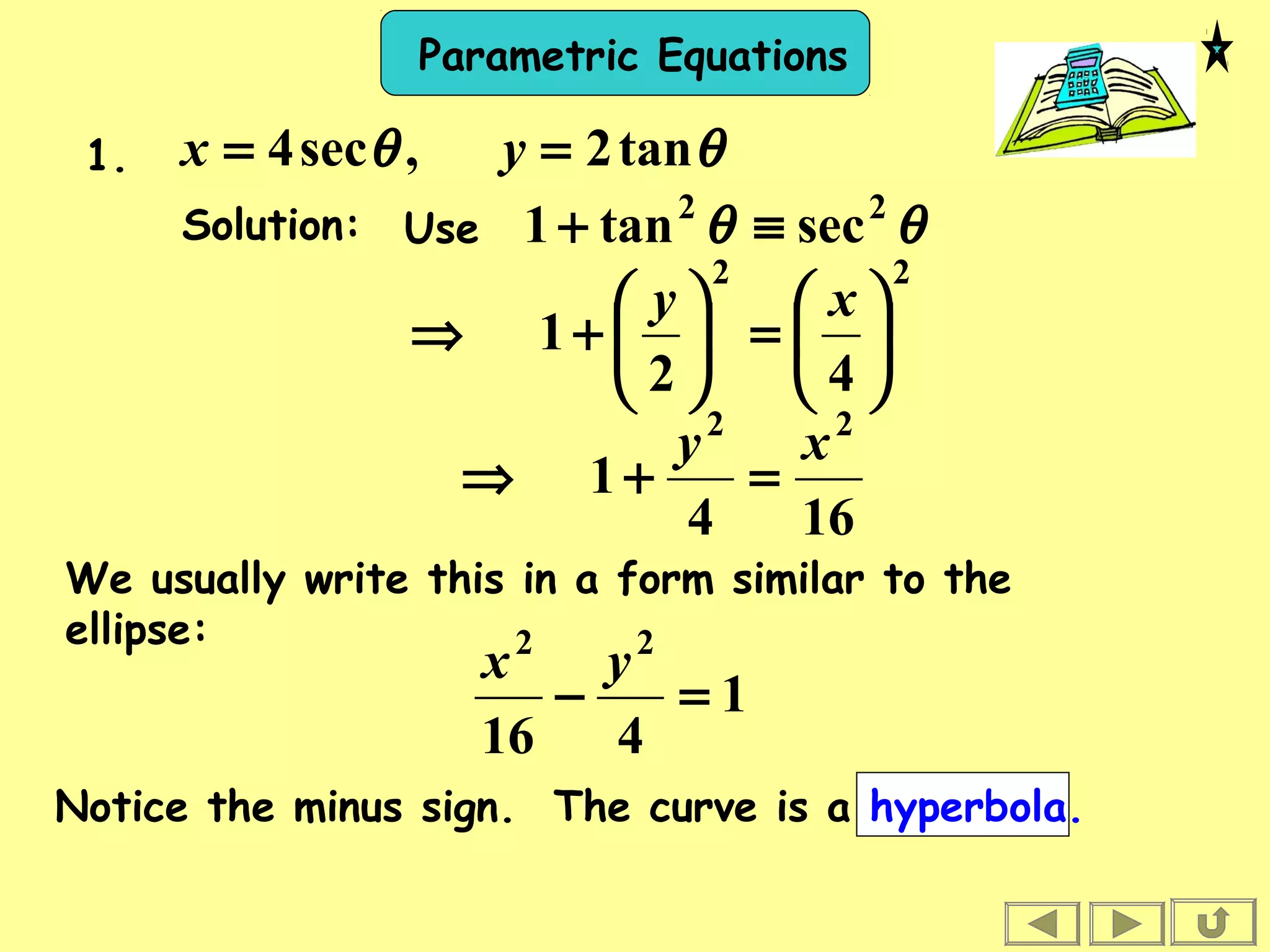 Parametric Equations
Solution:
θθ tan2,sec4 == yx1.
Use θθ 22
sectan1 ≡+
22
42
1 





=





+⇒
xy
164
1
22
xy
=+⇒
We usually write this in a form similar to the
ellipse:
1
416
22
=−
yx
Notice the minus sign. The curve is a hyperbola.
 