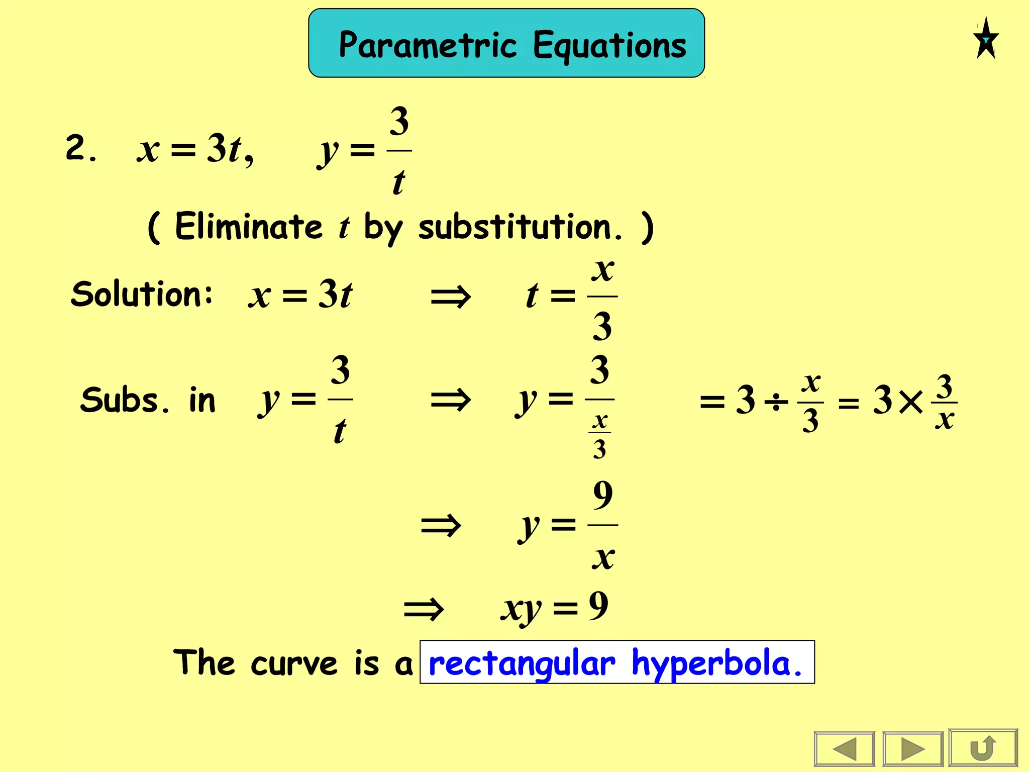 Parametric Equations
t
ytx
3
,3 ==
( Eliminate t by substitution. )
2.
Solution:
3
3
x
ttx =⇒=
⇒=
t
y
3
Subs. in
x
y
9
=⇒
9=⇒ xy
3
3
x
y =
The curve is a rectangular hyperbola.
x
x 3
3
33 ×÷= =
 