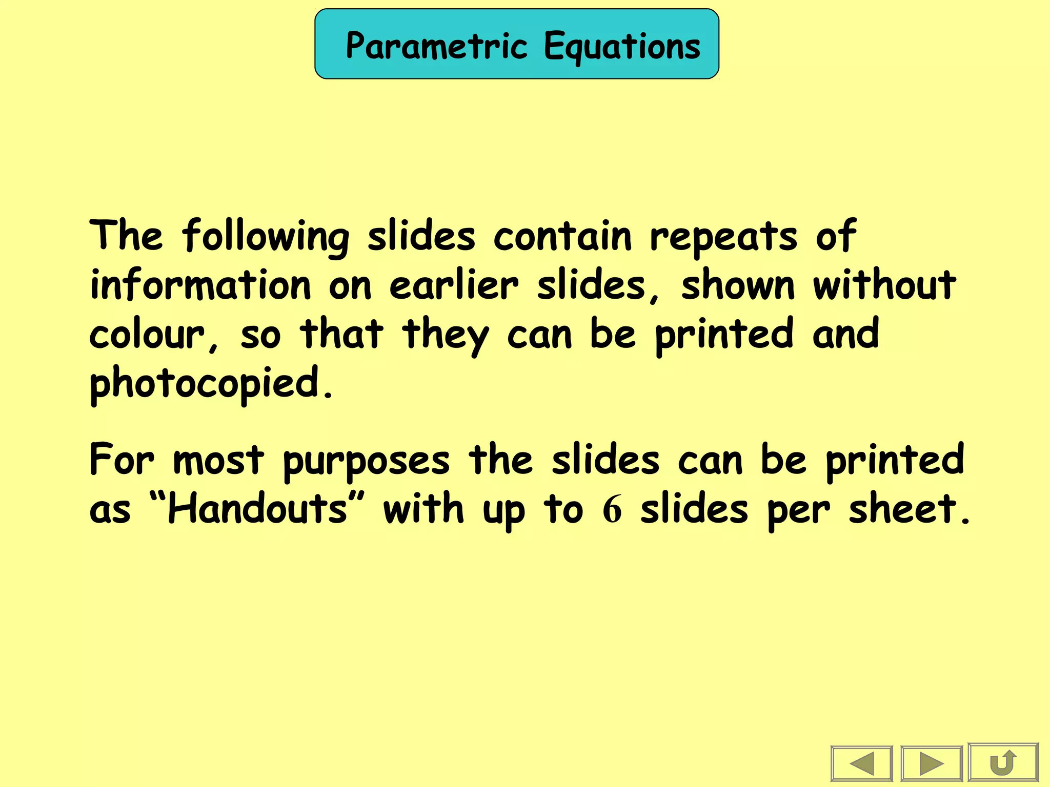 Parametric Equations
The following slides contain repeats of
information on earlier slides, shown without
colour, so that they can be printed and
photocopied.
For most purposes the slides can be printed
as “Handouts” with up to 6 slides per sheet.
 