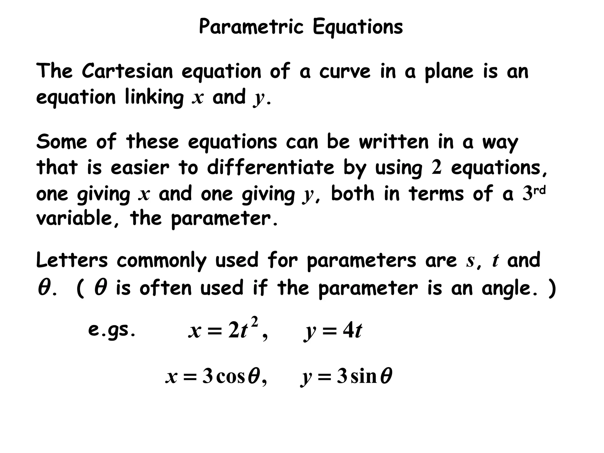 Parametric Equations
θθ sin3,cos3 == yx
The Cartesian equation of a curve in a plane is an
equation linking x and y.
Some of these equations can be written in a way
that is easier to differentiate by using 2 equations,
one giving x and one giving y, both in terms of a 3rd
variable, the parameter.
Letters commonly used for parameters are s, t and
θ. ( θ is often used if the parameter is an angle. )
e.gs. tytx 4,2 2
==
 