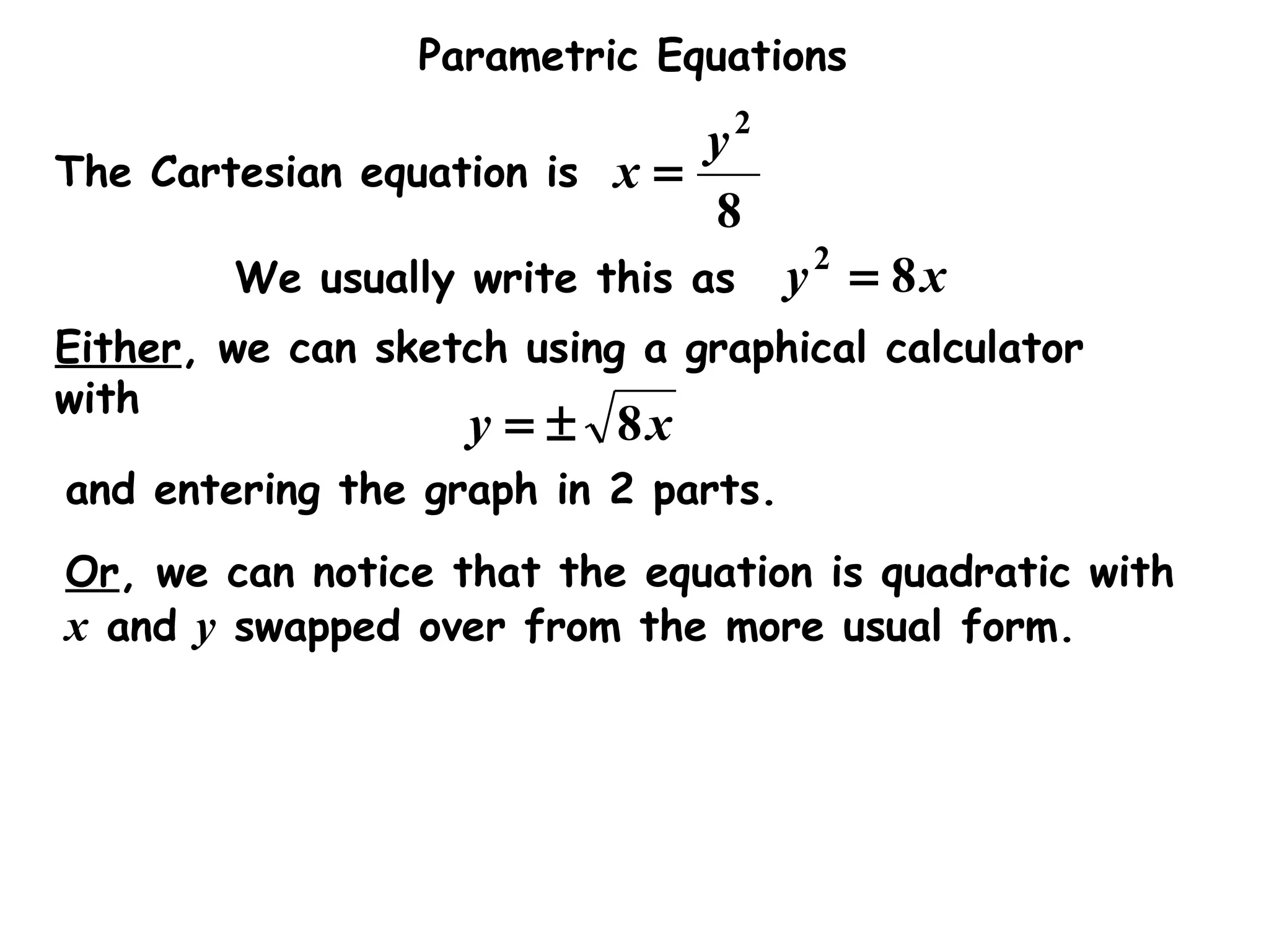 Parametric Equations
The Cartesian equation is
8
2
y
x =
We usually write this as xy 82
=
Either, we can sketch using a graphical calculator
with
xy 8±=
and entering the graph in 2 parts.
Or, we can notice that the equation is quadratic with
x and y swapped over from the more usual form.
 