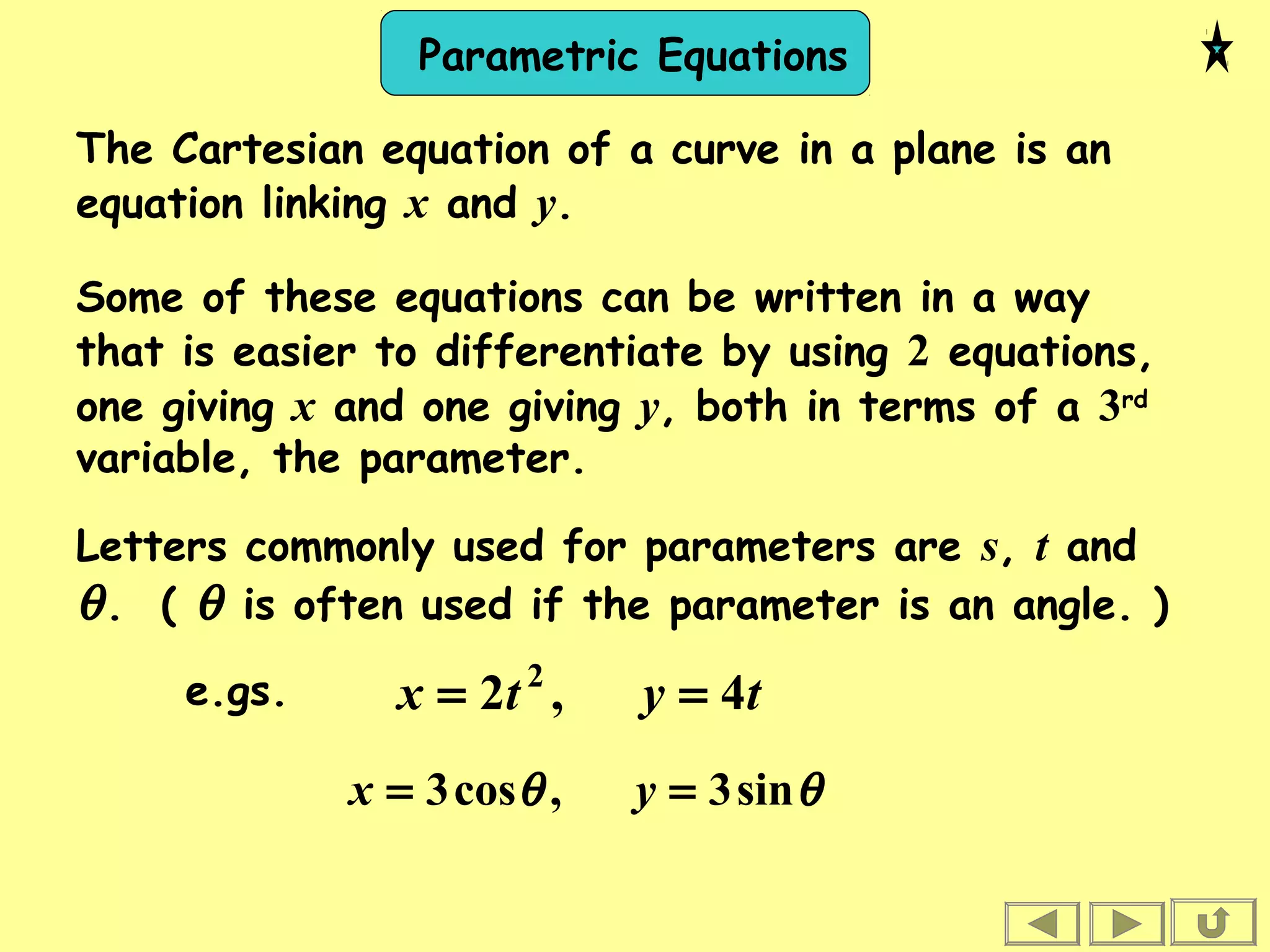Parametric Equations
θθ sin3,cos3 == yx
The Cartesian equation of a curve in a plane is an
equation linking x and y.
Some of these equations can be written in a way
that is easier to differentiate by using 2 equations,
one giving x and one giving y, both in terms of a 3rd
variable, the parameter.
Letters commonly used for parameters are s, t and
θ. ( θ is often used if the parameter is an angle. )
e.gs. tytx 4,2 2
==
 