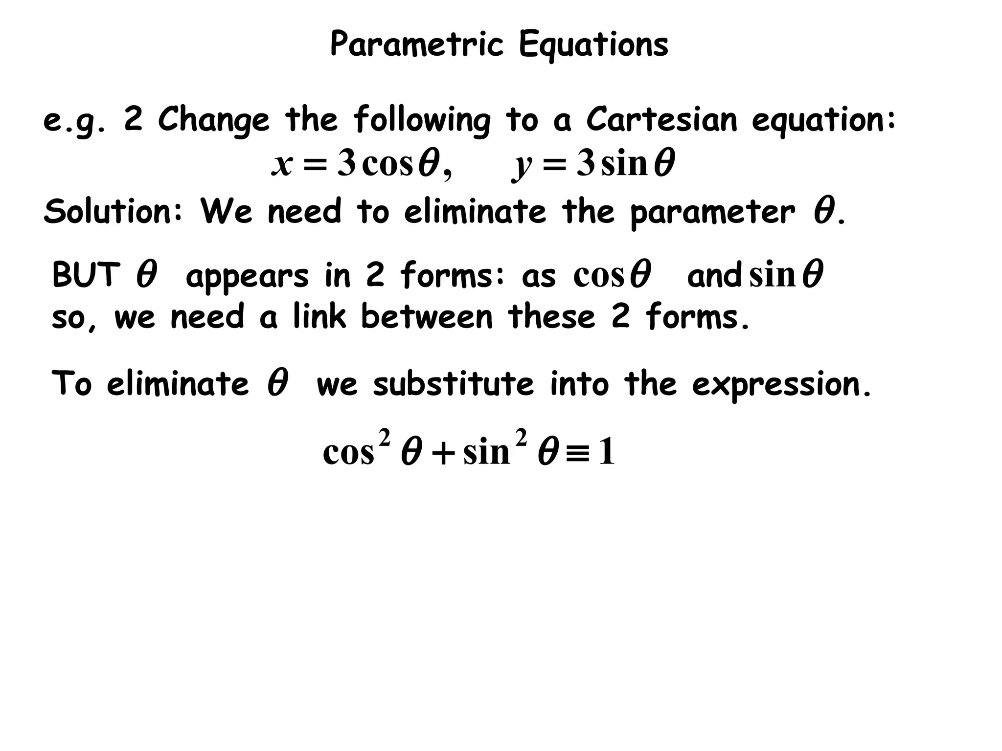Parametric Equations
e.g. 2 Change the following to a Cartesian equation:
θθ sin3,cos3 == yx
Solution: We need to eliminate the parameter θ.
BUT θ appears in 2 forms: as and
so, we need a link between these 2 forms.
θcos θsin
To eliminate θ we substitute into the expression.
1sincos 22
≡+ θθ
 