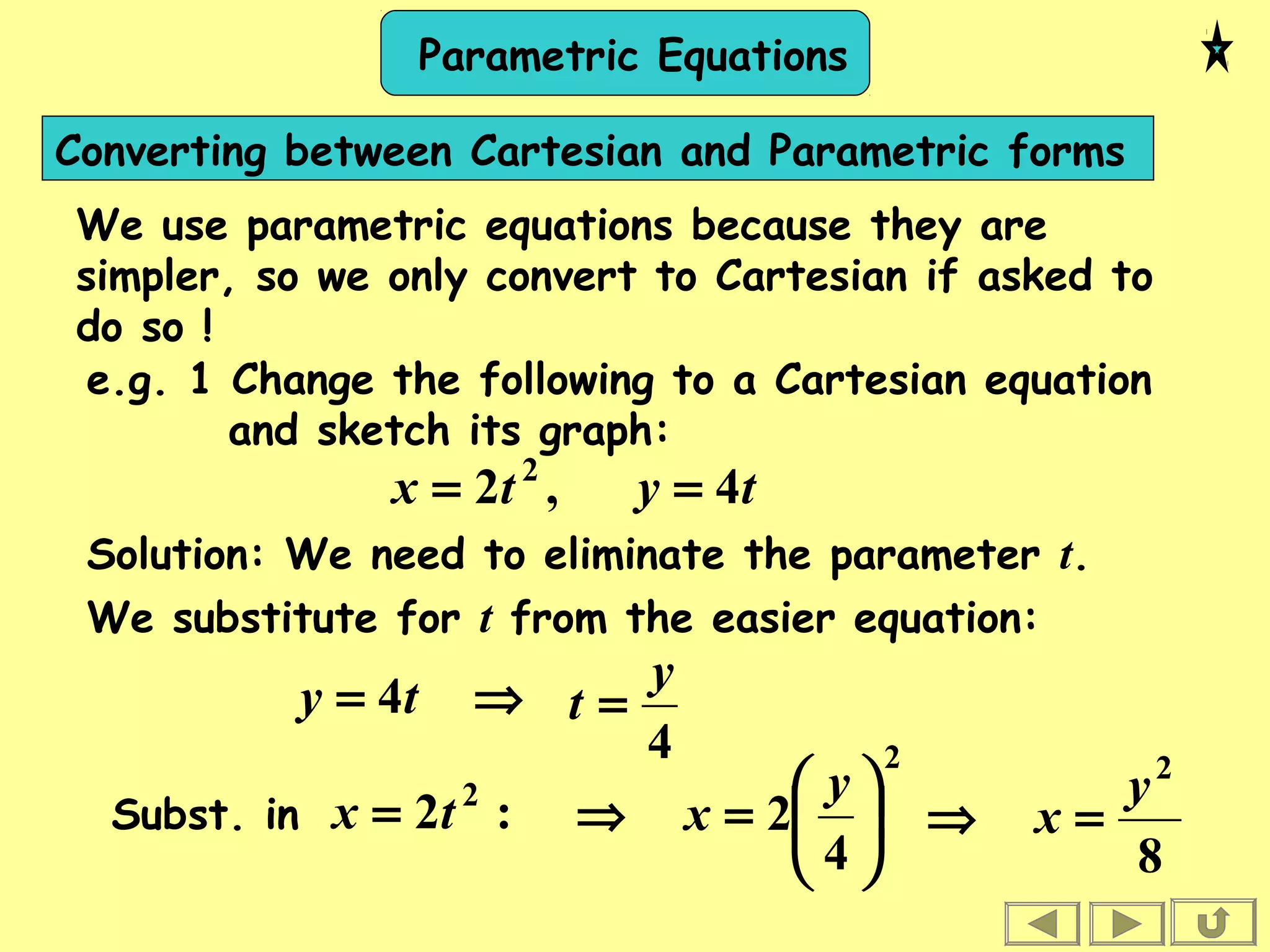 Parametric Equations
Converting between Cartesian and Parametric forms
We use parametric equations because they are
simpler, so we only convert to Cartesian if asked to
do so !
e.g. 1 Change the following to a Cartesian equation
and sketch its graph:
tytx 4,2 2
==
Solution: We need to eliminate the parameter t.
We substitute for t from the easier equation:
⇒= ty 4
4
y
t =
Subst. in :2 2
tx =
2
4
2 





=⇒
y
x
8
2
y
x =⇒
 