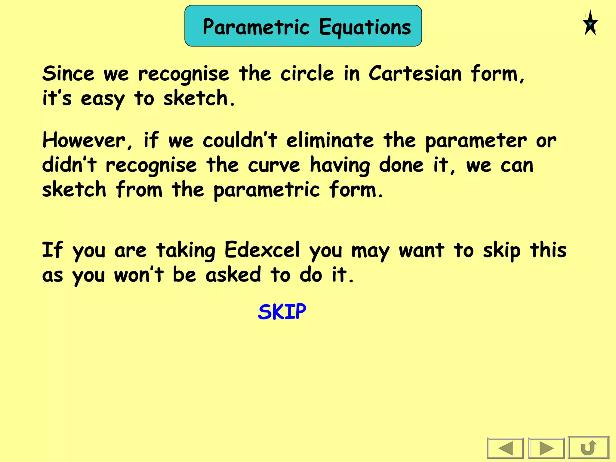 Parametric Equations
Since we recognise the circle in Cartesian form,
it’s easy to sketch.
However, if we couldn’t eliminate the parameter or
didn’t recognise the curve having done it, we can
sketch from the parametric form.
If you are taking Edexcel you may want to skip this
as you won’t be asked to do it.
SKIP
 