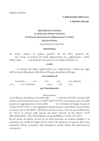 Pubblicato il 22/01/2018
N. 00056/2018 REG.PROV.COLL.
N. 00359/2017 REG.RIC.
REPUBBLICA ITALIANA
IN NOME DEL POPOLO ITALIANO
Il Tribunale Amministrativo Regionale per l' Umbria
(Sezione Prima)
ha pronunciato la presente
SENTENZA
sul ricorso numero di registro generale 359 del 2017, proposto da:
Soc. Coop., in persona del legale rappresentante p.t., rappresentata e difesa
dall'avvocato , con domicilio eletto presso il suo studio in Perugia, via ;
contro
, in persona del legale rappresentante p.t., rappresentata e difesa per legge
dall'Avvocatura Distrettuale dello Stato di Perugia, domiciliata in Perugia, ;
nei confronti di
Consorzio, s.r.l., s.r.l., s.r.l., s.r.l., Impresa ,
s.r.l., ; s.r.l., Consorzio , s.p.a., s.r.l., s.r.l.;
per l'annullamento
previa sospensiva
A) del Decreto del Direttore Generale dell' n. 228 del 10/8/2017 (nonché della
relativa nota di trasmissione prot. n. 58051 dell'11/8/2017), con il quale, preso atto della
proposta di aggiudicazione in favore della S.r.l. formulata dal Seggio di gara nel
verbale del 28/7/2017, è stato aggiudicato definitivamente a quest'ultima, che ha offerto
un ribasso pari al 34,97400% sull'importo dei lavori posto a base di gara, l'affidamento
dei “lavori di restauro della facciata del primo Chiostro di San Pietro” (CUP
J92F12000150005 - CIG 7016353DA6) e di cui alla DDG n. 132 del 12/5/2017;
B) per quanto di ragione, di tutti gli atti della procedura ad evidenza pubblica e, in
particolare, dei verbali del Seggio di gara relativi alle operazioni di apertura delle buste
contenenti l'offerta economica delle partecipanti, nonché relativi alle determinazioni
conseguenti;
 