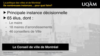 Florent Michelot"
michelot.ﬂorent@uqam.ca
Système politique montréalais (POL 4840)"
UQAM - Hiver 2016
10
Le Conseil de ville de Montréal
La politique des villes et de Montréal!
De nombreuses instances… pour quoi faire?
▶ Principale instance décisionnelle!
▶ 65 élus, dont :!
– Le maire!
– 18 maires d’arrondissements!
– 46 conseillers de Ville
 