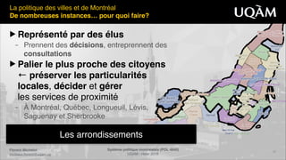 Florent Michelot"
michelot.ﬂorent@uqam.ca
Système politique montréalais (POL 4840)"
UQAM - Hiver 2016
12
Les arrondissements
La politique des villes et de Montréal!
De nombreuses instances… pour quoi faire?
▶ Représenté par des élus"
– Prennent des décisions, entreprennent des  
consultations"
▶ Palier le plus proche des citoyens 
← préserver les particularités 
locales, décider et gérer 
les services de proximité!
– À Montréal, Québec, Longueuil, Lévis, 
Saguenay et Sherbrooke
 