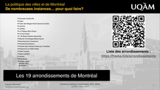 Système politique montréalais (POL 4840)"
UQAM - Hiver 2016
Florent Michelot"
michelot.ﬂorent@uqam.ca
▶ Ahunstic-Cartierville!
▶ Anjou!
▶ Côte–des-Neiges-Notre-Dame-de-Grâce!
▶ Lachine!
▶ LaSalle!
▶ Le Plateau-Mont-Royal!
▶ Le Sud-Ouest!
▶ L`Île-Bizard-Sainte-Geneviève!
▶ Mercier-Hochelaga-Maisonneuve!
▶ Montréal-Nord Outremont!
▶ Pierrefonds-Roxboro!
▶ Rivière-des-Prairies-Pointe-aux-Trembles!
▶ Rosemont-La Petite-Patrie!
▶ Saint-Laurent!
▶ Saint-Léonard!
▶ Verdun!
▶ Ville-Marie!
▶ Villeray–Saint- 
Michel–Parc- 
Extension
13
La politique des villes et de Montréal!
De nombreuses instances… pour quoi faire?
Les 19 arrondissements de Montréal
Liste des arrondissements :"
https://frama.link/arrondissements
 