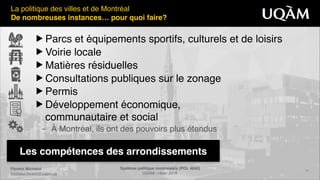 Florent Michelot"
michelot.ﬂorent@uqam.ca
Système politique montréalais (POL 4840)"
UQAM - Hiver 2016
14
Les compétences des arrondissements
La politique des villes et de Montréal!
De nombreuses instances… pour quoi faire?
▶ Parcs et équipements sportifs, culturels et de loisirs!
▶ Voirie locale!
▶ Matières résiduelles!
▶ Consultations publiques sur le zonage!
▶ Permis!
▶ Développement économique, 
communautaire et social!
– À Montréal, ils ont des pouvoirs plus étendus
 