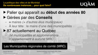Florent Michelot"
michelot.ﬂorent@uqam.ca
Système politique montréalais (POL 4840)"
UQAM - Hiver 2016
16
Les Municipalités régionales de comté (MRC)
La politique des villes et de Montréal!
De nombreuses instances… pour quoi faire?
▶ Palier qui apparaît au début des années 80"
▶ Gérées par des Conseils"
– = maires (+ d'autres élus municipaux)!
– À leur tête : le maire d’une des municipalités!
▶ 87 actuellement au Québec!
– 14 municipalités et agglomérations 
n’appartiennent à aucune MRC
 
