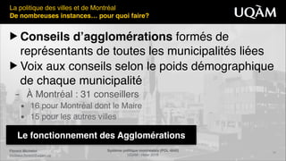 Florent Michelot"
michelot.ﬂorent@uqam.ca
Système politique montréalais (POL 4840)"
UQAM - Hiver 2016
19
Le fonctionnement des Agglomérations
La politique des villes et de Montréal!
De nombreuses instances… pour quoi faire?
▶ Conseils d’agglomérations formés de
représentants de toutes les municipalités liées!
▶ Voix aux conseils selon le poids démographique
de chaque municipalité!
– À Montréal : 31 conseillers!
• 16 pour Montréal dont le Maire!
• 15 pour les autres villes
 