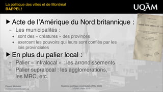 Système politique montréalais (POL 4840)"
UQAM - Hiver 2016
Florent Michelot"
michelot.ﬂorent@uqam.ca
▶ Acte de l’Amérique du Nord britannique :!
– Les municipalités :!
• sont des « créatures » des provinces!
• exercent les pouvoirs qui leurs sont confiés par les 
lois provinciales!
▶ En plus du palier local :!
– Palier « infralocal » : les arrondissements!
– Palier supralocal : les agglomérations, 
les MRC, etc.
2
La politique des villes et de Montréal!
RAPPEL!
 