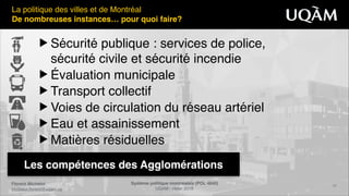 Florent Michelot"
michelot.ﬂorent@uqam.ca
Système politique montréalais (POL 4840)"
UQAM - Hiver 2016
20
Les compétences des Agglomérations
La politique des villes et de Montréal!
De nombreuses instances… pour quoi faire?
▶ Sécurité publique : services de police,  
sécurité civile et sécurité incendie!
▶ Évaluation municipale !
▶ Transport collectif !
▶ Voies de circulation du réseau artériel!
▶ Eau et assainissement!
▶ Matières résiduelles
 