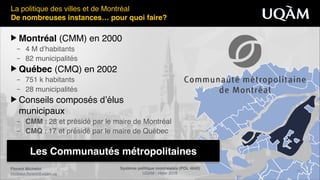 Florent Michelot"
michelot.ﬂorent@uqam.ca
Système politique montréalais (POL 4840)"
UQAM - Hiver 2016
21
Les Communautés métropolitaines
La politique des villes et de Montréal!
De nombreuses instances… pour quoi faire?
▶ Montréal (CMM) en 2000!
– 4 M d’habitants!
– 82 municipalités!
▶ Québec (CMQ) en 2002 !
– 751 k habitants!
– 28 municipalités!
▶ Conseils composés d’élus 
municipaux!
– CMM : 28 et présidé par le maire de Montréal!
– CMQ : 17 et présidé par le maire de Québec!
 