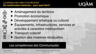 Florent Michelot"
michelot.ﬂorent@uqam.ca
Système politique montréalais (POL 4840)"
UQAM - Hiver 2016
22
Les compétences des Communautés
La politique des villes et de Montréal!
De nombreuses instances… pour quoi faire?
▶ Aménagement du territoire!
▶ Promotion économique!
▶ Développement artistique ou culturel!
▶ Équipements, infrastructures, services et 
activités à caractère métropolitain!
▶ Transport collectif!
▶ Gestion des matières résiduelles
 